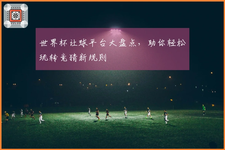 世界杯让球平台大盘点，助你轻松玩转竞猜新规则