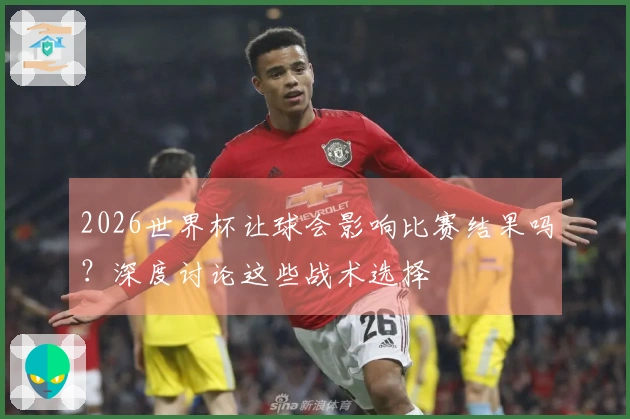2026世界杯让球会影响比赛结果吗？深度讨论这些战术选择