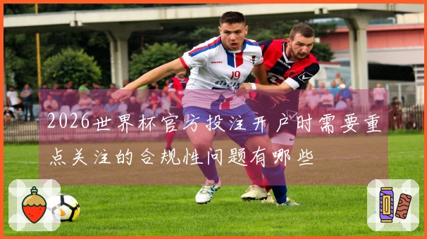 2026世界杯官方投注开户时需要重点关注的合规性问题有哪些