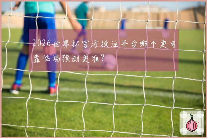 2026世界杯官方投注平台哪个更可靠临场预测更准？