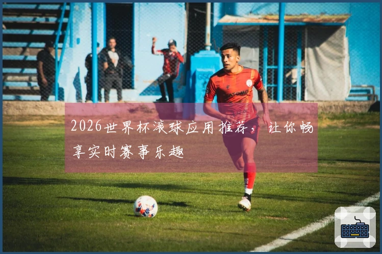 2026世界杯滚球应用推荐，让你畅享实时赛事乐趣